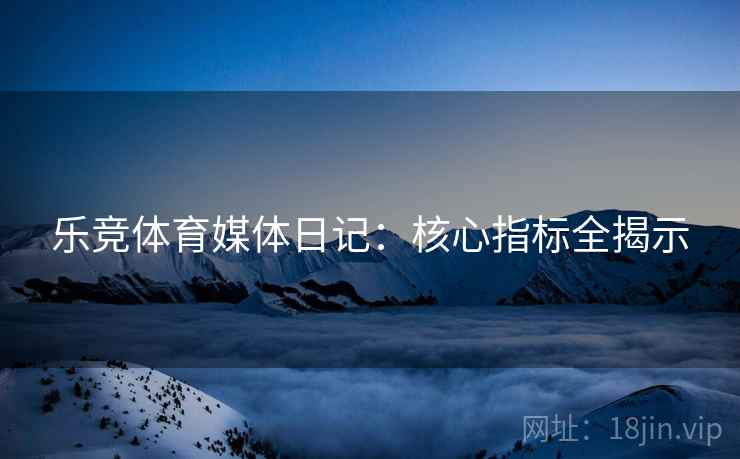 乐竞体育媒体日记:核心指标全揭示