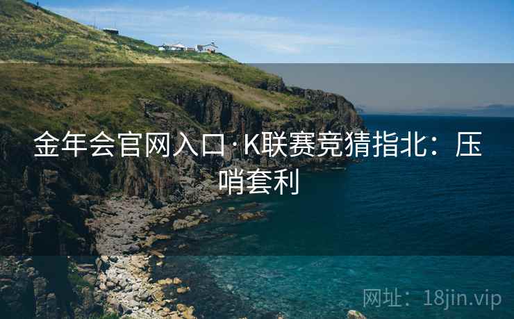 金年会官网入口·K联赛竞猜指北:压哨套利 金年会官网入口·K联赛竞猜指北:压哨套利